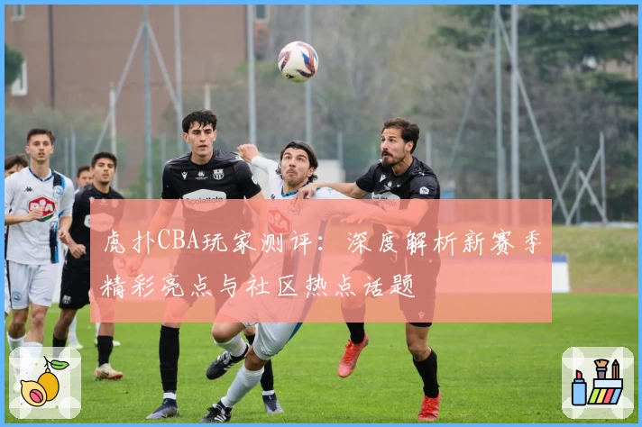 虎扑CBA玩家测评:深度解析新赛季精彩亮点与社区热点话题