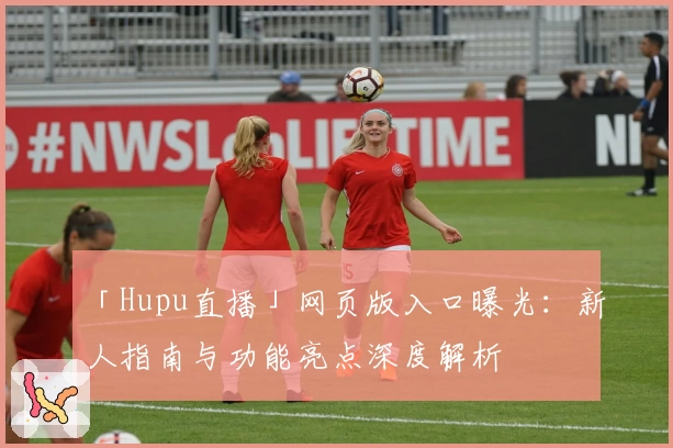 「Hupu直播」网页版入口曝光：新人指南与功能亮点深度解析