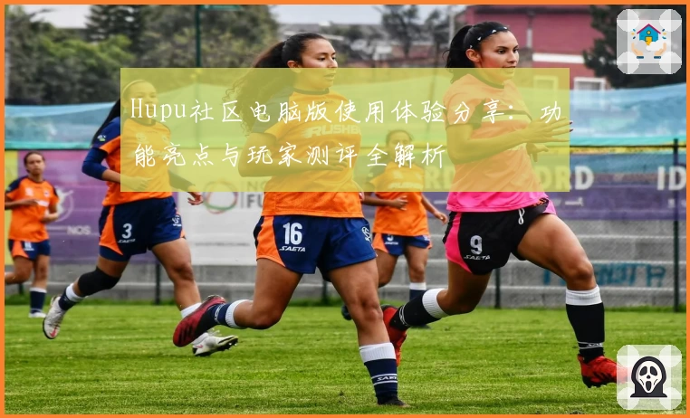Hupu社区电脑版使用体验分享:功能亮点与玩家测评全解析