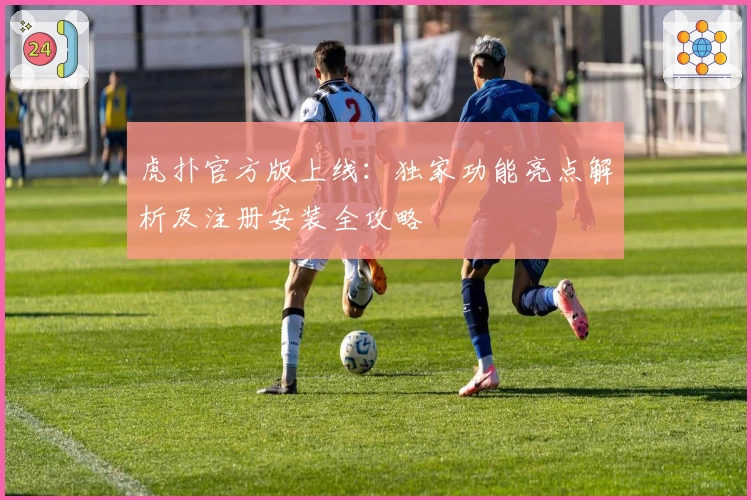 虎扑官方版上线：独家功能亮点解析及注册安装全攻略