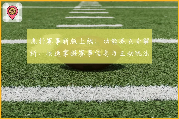 虎扑赛事新版上线：功能亮点全解析，快速掌握赛事信息与互动玩法