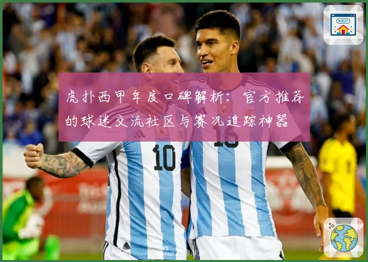 虎扑西甲年度口碑解析：官方推荐的球迷交流社区与赛况追踪神器