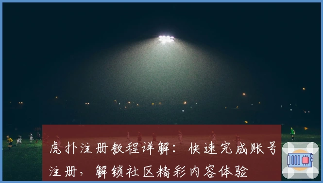 虎扑注册教程详解：快速完成账号注册，解锁社区精彩内容体验