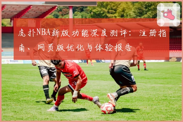 虎扑NBA新版功能深度测评：注册指南、网页版优化与体验报告