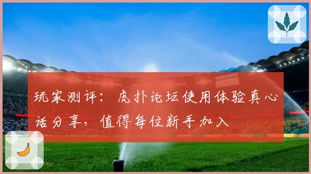 玩家测评：虎扑论坛使用体验真心话分享，值得每位新手加入