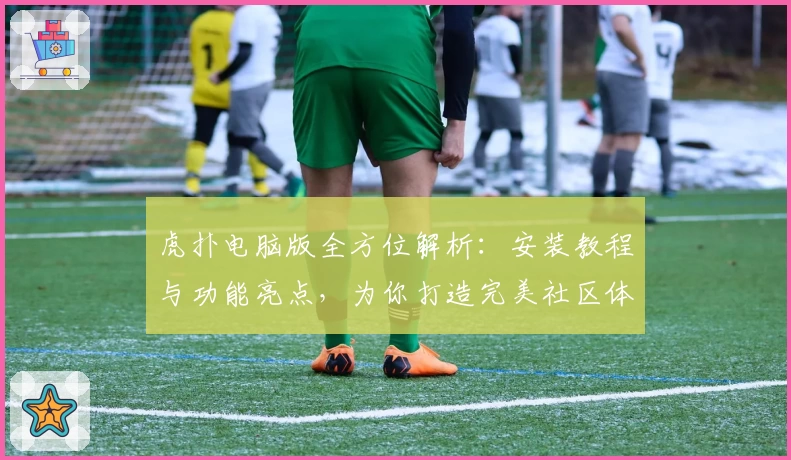 虎扑电脑版全方位解析:安装教程与功能亮点,为你打造完美社区体验