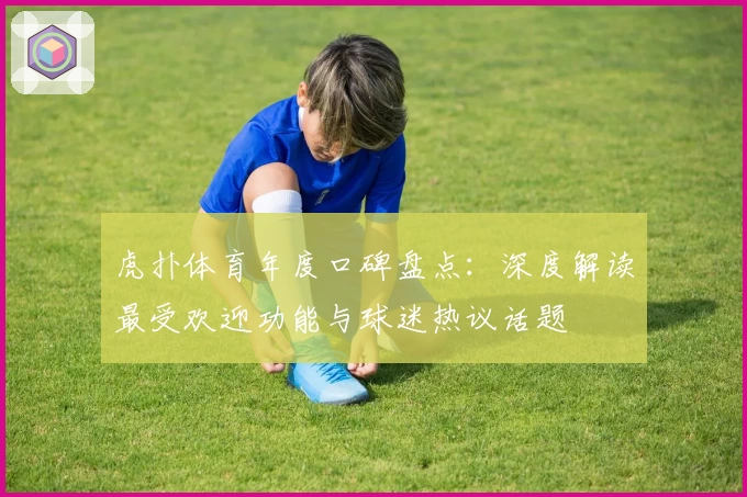 虎扑体育年度口碑盘点：深度解读最受欢迎功能与球迷热议话题