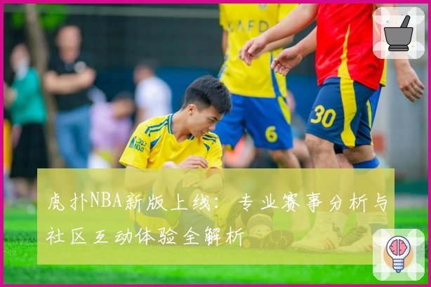虎扑NBA新版上线:专业赛事分析与社区互动体验全解析