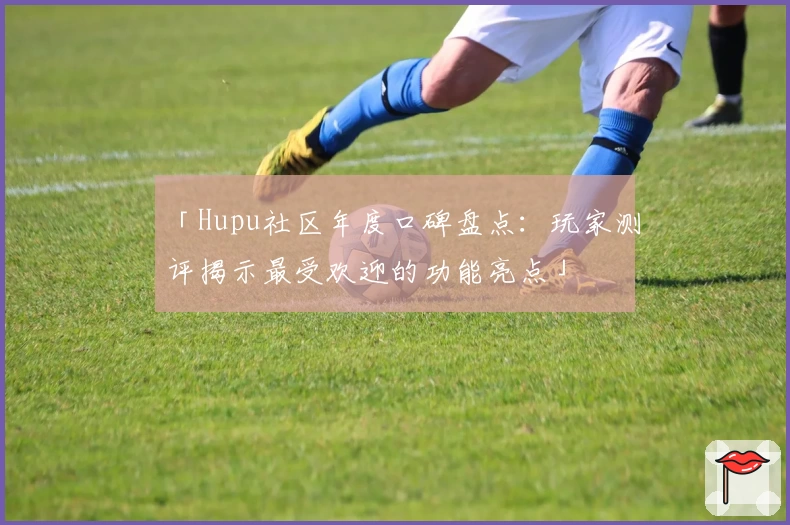 「Hupu社区年度口碑盘点：玩家测评揭示最受欢迎的功能亮点」