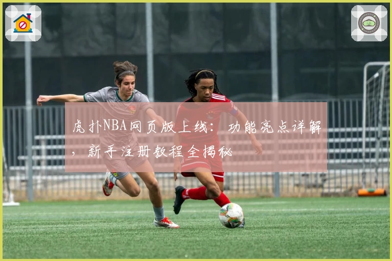 虎扑NBA网页版上线：功能亮点详解，新手注册教程全揭秘