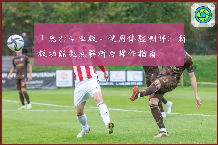 「虎扑专业版」使用体验测评：新版功能亮点解析与操作指南