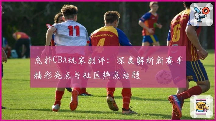 虎扑CBA玩家测评：深度解析新赛季精彩亮点与社区热点话题