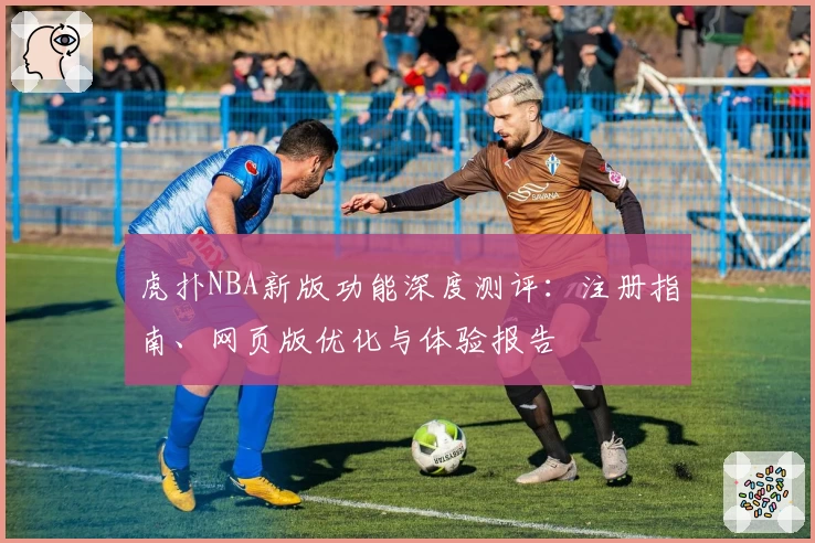 虎扑NBA新版功能深度测评：注册指南、网页版优化与体验报告