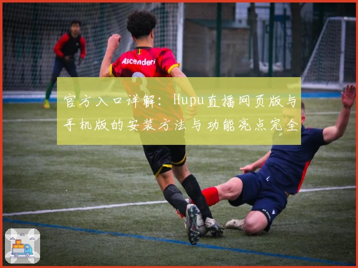 官方入口详解：Hupu直播网页版与手机版的安装方法与功能亮点完全解析