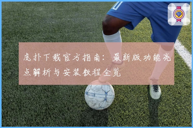 虎扑下载官方指南:最新版功能亮点解析与安装教程全览