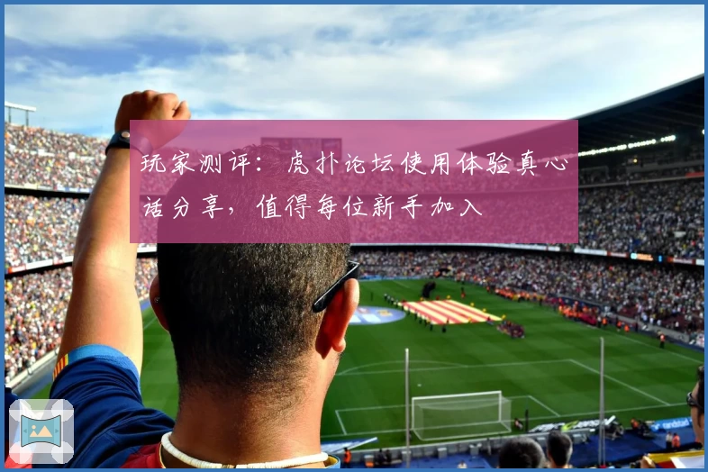 玩家测评：虎扑论坛使用体验真心话分享，值得每位新手加入
