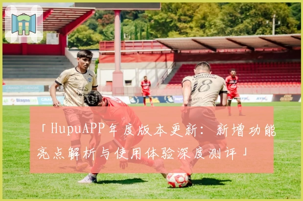 「HupuAPP年度版本更新：新增功能亮点解析与使用体验深度测评」