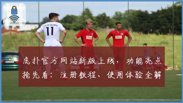虎扑官方网站新版上线，功能亮点抢先看：注册教程、使用体验全解析！