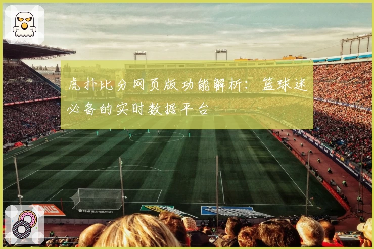虎扑比分网页版功能解析：篮球迷必备的实时数据平台