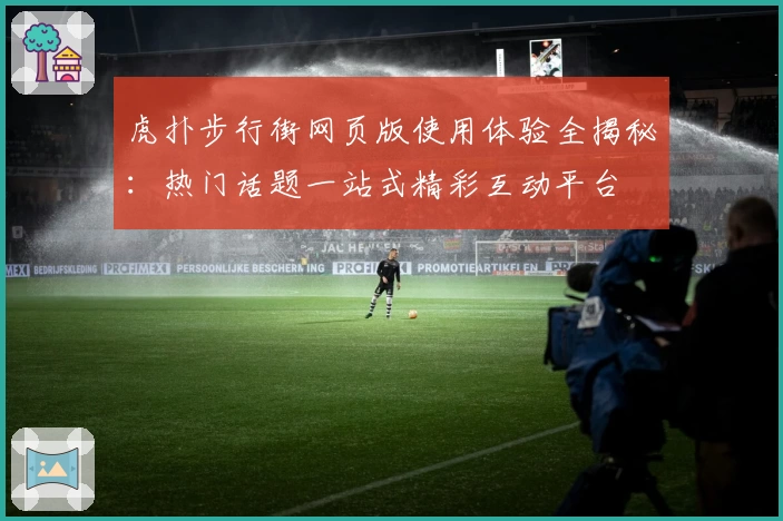 虎扑步行街网页版使用体验全揭秘：热门话题一站式精彩互动平台