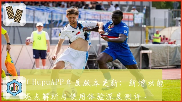 「HupuAPP年度版本更新：新增功能亮点解析与使用体验深度测评」