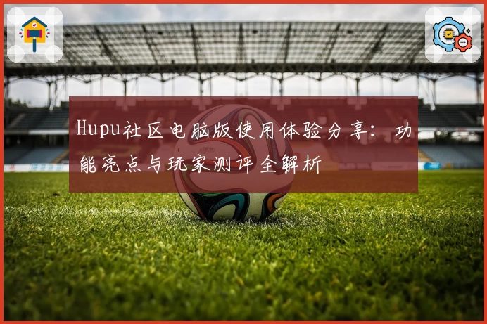 Hupu社区电脑版使用体验分享:功能亮点与玩家测评全解析