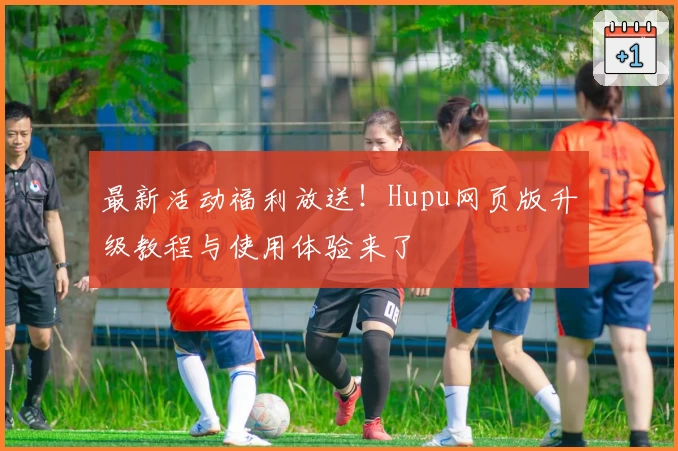 最新活动福利放送！Hupu网页版升级教程与使用体验来了