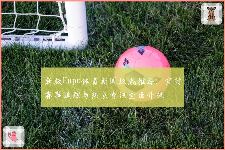 新版Hupu体育新闻权威推荐：实时赛事追踪与热点资讯全面升级
