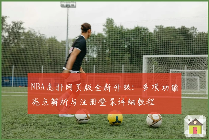 NBA虎扑网页版全新升级：多项功能亮点解析与注册登录详细教程