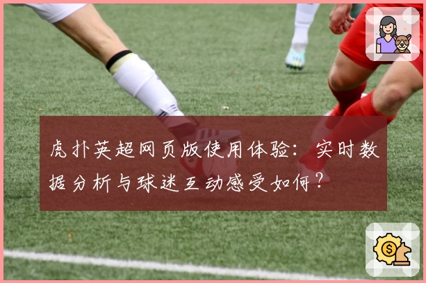 虎扑英超网页版使用体验：实时数据分析与球迷互动感受如何？