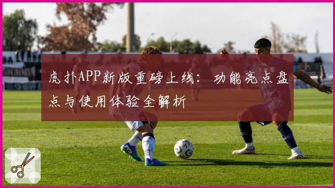 虎扑APP新版重磅上线：功能亮点盘点与使用体验全解析