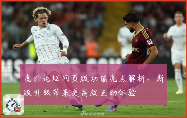 虎扑论坛网页版功能亮点解析，新版升级带来更高效互动体验